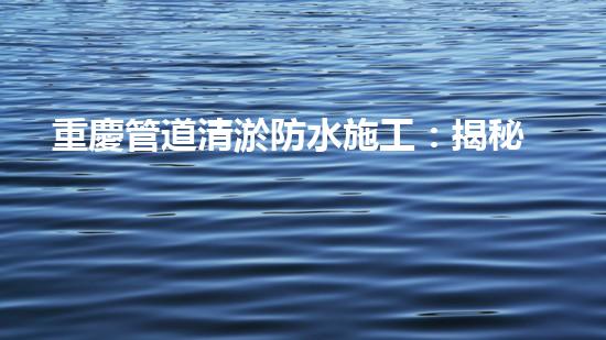 重慶管道清淤防水施工：揭秘黑科技，打破傳統(tǒng)！